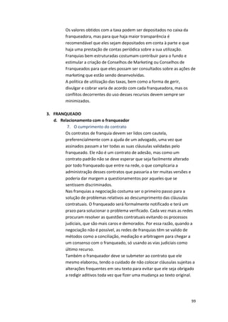 Os 
valores 
obtidos 
com 
a 
taxa 
podem 
ser 
depositados 
no 
caixa 
da 
franqueadora, 
mas 
para 
que 
haja 
maior 
transparência 
é 
recomendável 
que 
eles 
sejam 
depositados 
em 
conta 
à 
parte 
e 
que 
haja 
uma 
prestação 
de 
contas 
periódica 
sobre 
a 
sua 
utilização. 
Franquias 
bem 
estruturadas 
costumam 
contribuir 
para 
o 
fundo 
e 
estimular 
a 
criação 
de 
Conselhos 
de 
Marketing 
ou 
Conselhos 
de 
Franqueados 
para 
que 
eles 
possam 
ser 
consultados 
sobre 
as 
ações 
de 
marketing 
que 
estão 
sendo 
desenvolvidas. 
A 
política 
de 
utilização 
das 
taxas, 
bem 
como 
a 
forma 
de 
gerir, 
divulgar 
e 
cobrar 
varia 
de 
acordo 
com 
cada 
franqueadora, 
mas 
os 
conflitos 
decorrentes 
do 
uso 
desses 
recursos 
devem 
sempre 
ser 
minimizados. 
99 
3. FRANQUEADO 
d. Relacionamento 
com 
o 
franqueador 
7. O 
cumprimento 
do 
contrato 
Os 
contratos 
de 
franquia 
devem 
ser 
lidos 
com 
cautela, 
preferencialmente 
com 
a 
ajuda 
de 
um 
advogado, 
uma 
vez 
que 
assinados 
passam 
a 
ter 
todas 
as 
suas 
cláusulas 
validadas 
pelo 
franqueado. 
Ele 
não 
é 
um 
contrato 
de 
adesão, 
mas 
como 
um 
contrato 
padrão 
não 
se 
deve 
esperar 
que 
seja 
facilmente 
alterado 
por 
todo 
franqueado 
que 
entre 
na 
rede, 
o 
que 
complicaria 
a 
administração 
desses 
contratos 
que 
passaria 
a 
ter 
muitas 
versões 
e 
poderia 
dar 
margem 
a 
questionamentos 
por 
aqueles 
que 
se 
sentissem 
discriminados. 
Nas 
franquias 
a 
negociação 
costuma 
ser 
o 
primeiro 
passo 
para 
a 
solução 
de 
problemas 
relativos 
ao 
descumprimento 
das 
cláusulas 
contratuais. 
O 
franqueado 
será 
formalmente 
notificado 
e 
terá 
um 
prazo 
para 
solucionar 
o 
problema 
verificado. 
Cada 
vez 
mais 
as 
redes 
procuram 
resolver 
as 
questões 
contratuais 
evitando 
os 
processos 
judiciais, 
que 
são 
mais 
caros 
e 
demorados. 
Por 
essa 
razão, 
quando 
a 
negociação 
não 
é 
possível, 
as 
redes 
de 
franquias 
têm 
se 
valido 
de 
métodos 
como 
a 
conciliação, 
mediação 
e 
arbitragem 
para 
chegar 
a 
um 
consenso 
com 
o 
franqueado, 
só 
usando 
as 
vias 
judiciais 
como 
último 
recurso. 
Também 
o 
franqueador 
deve 
se 
submeter 
ao 
contrato 
que 
ele 
mesmo 
elaborou, 
tendo 
o 
cuidado 
de 
não 
colocar 
cláusulas 
sujeitas 
a 
alterações 
frequentes 
em 
seu 
texto 
para 
evitar 
que 
ele 
seja 
obrigado 
a 
redigir 
aditivos 
toda 
vez 
que 
fizer 
uma 
mudança 
ao 
texto 
original. 
 