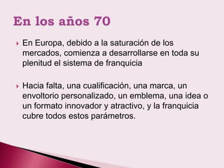    En Europa, debido a la saturación de los
    mercados, comienza a desarrollarse en toda su
    plenitud el sistema de franquicia

   Hacia falta, una cualificación, una marca, un
    envoltorio personalizado, un emblema, una idea o
    un formato innovador y atractivo, y la franquicia
    cubre todos estos parámetros.
 