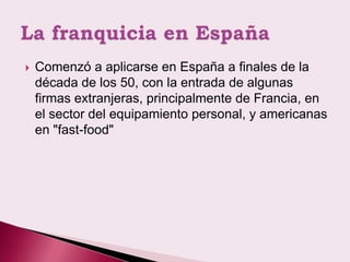    Comenzó a aplicarse en España a finales de la
    década de los 50, con la entrada de algunas
    firmas extranjeras, principalmente de Francia, en
    el sector del equipamiento personal, y americanas
    en "fast-food"
 