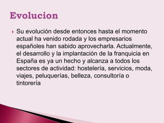    Su evolución desde entonces hasta el momento
    actual ha venido rodada y los empresarios
    españoles han sabido aprovecharla. Actualmente,
    el desarrollo y la implantación de la franquicia en
    España es ya un hecho y alcanza a todos los
    sectores de actividad: hostelería, servicios, moda,
    viajes, peluquerías, belleza, consultoría o
    tintorería
 