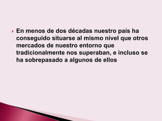    En menos de dos décadas nuestro país ha
    conseguido situarse al mismo nivel que otros
    mercados de nuestro entorno que
    tradicionalmente nos superaban, e incluso se
    ha sobrepasado a algunos de ellos
 