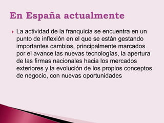    La actividad de la franquicia se encuentra en un
    punto de inflexión en el que se están gestando
    importantes cambios, principalmente marcados
    por el avance las nuevas tecnologías, la apertura
    de las firmas nacionales hacia los mercados
    exteriores y la evolución de los propios conceptos
    de negocio, con nuevas oportunidades
 
