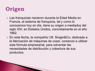    Las franquicias nacieron durante la Edad Media en
    Francia, el sistema de franquicia, tal y como lo
    conocemos hoy en día, tiene su origen a mediados del
    siglo XIX, en Estados Unidos, concretamente en el año
    1862.
   En esta fecha, la compañía I.M. Singer&Co, dedicada a
    la fabricación de máquinas de coser, comenzó a utilizar
    esta fórmula empresarial, para solventar las
    necesidades de distribución y cobertura de sus
    productos.
 
