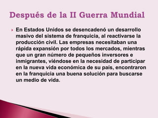    En Estados Unidos se desencadenó un desarrollo
    masivo del sistema de franquicia, al reactivarse la
    producción civil. Las empresas necesitaban una
    rápida expansión por todos los mercados, mientras
    que un gran número de pequeños inversores e
    inmigrantes, viéndose en la necesidad de participar
    en la nueva vida económica de su país, encontraron
    en la franquicia una buena solución para buscarse
    un medio de vida.
 