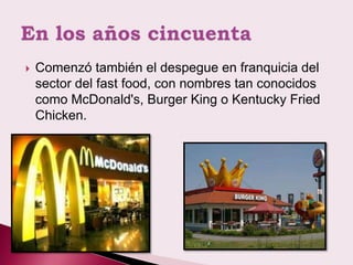    Comenzó también el despegue en franquicia del
    sector del fast food, con nombres tan conocidos
    como McDonald's, Burger King o Kentucky Fried
    Chicken.
 