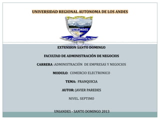 EXTENSION SANTO DOMINGO
FACULTAD DE ADMINISTRACIÓN DE NEGOCIOS
CARRERA :ADMINISTRACIÓN DE EMPRESAS Y NEGOCIOS
MODULO: COMERCIO ELECTRONICO
TEMA: FRANQUICIA
AUTOR: JAVIER PAREDES
NIVEL. SEPTIMO
UNIANDES - SANTO DOMINGO 2013
UNIVERSIDAD REGIONAL AUTONOMA DE LOS ANDES
 
