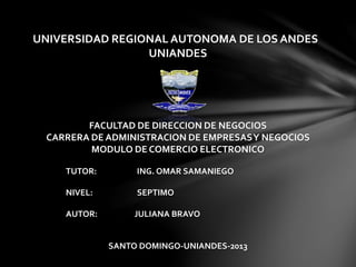 UNIVERSIDAD REGIONAL AUTONOMA DE LOS ANDES
UNIANDES
FACULTAD DE DIRECCION DE NEGOCIOS
CARRERA DE ADMINISTRACION DE EMPRESASY NEGOCIOS
MODULO DE COMERCIO ELECTRONICO
TUTOR: ING. OMAR SAMANIEGO
NIVEL: SEPTIMO
AUTOR: JULIANA BRAVO
SANTO DOMINGO-UNIANDES-2013
 