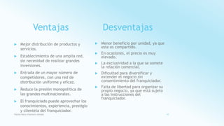 Ventajas
 Mejor distribución de productos y
servicios.
 Establecimiento de una amplia red,
sin necesidad de realizar grandes
inversiones.
 Entrada de un mayor número de
competidores, con una red de
distribución uniforme y eficaz.
 Reduce la presión monopolítica de
las grandes multinacionales.
 El franquiciado puede aprovechar los
conocimientos, experiencia, prestigio
y clientela del franquiciador.
Desventajas
 Menor beneficio por unidad, ya que
este es compartido.
 En ocasiones, el precio es muy
elevado.
 La exclusividad a la que se somete
la relación comercial.
 Dificultad para diversificar y
extender el negocio sin
consentimiento del franquiciador.
 Falta de libertad para organizar su
propio negocio, ya que está sujeto
a las instrucciones del
franquiciador.
Fatima Maria Chamorro Almada 10
 