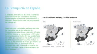 La Franquicia en España
A mediados de la década de los 60 y viendo el
éxito conseguido por las cadenas francesas,
algunas empresas españolas como Pronovias o
Santiveri, empezaron a crear sus propias redes
de franquicias.
Según los datos recopilados, cada vez son más
las compañías que se decantan por la
franquiciacomo solución de expansión. A finales
de 2014el sistema se componía de 1.199 redes,
incrementándose a finales del año pasado hasta
las 1.232, que suponen 33 más (2,7%). Al cierre
de 2015 el conjunto de franquicias facturó en
España 26.482 millones de euros, que implica un
crecimiento del 2,3% en comparación a
diciembre de 2014, cuando se alcanzaron los
25.879,5 millones. La facturación aumentó en
602,5 millones.Fatima Maria Chamorro Almada 16
 