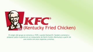 (Kentucky Fried Chicken)
El origen del grupo se remonta a 1939, cuando Harland D. Sanders comenzó a
preparar pollo crujiente en un restaurante de North Corbin (Kentucky) a partir de
una receta con once especias y aromas.
 