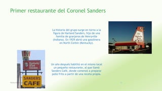 Primer restaurante del Coronel Sanders
La historia del grupo surge en torno a la
figura de Harland Sanders, hijo de una
familia de granjeros de Henryville
(Indiana). En 1929 abrió una gasolinera
en North Corbin (Kentucky).
Un año después habilitó en el mismo local
un pequeño restaurante, al que llamó
Sanders Café, donde comenzó a preparar
pollo frito a partir de una receta propia.
Fatima Maria Chamorro Almada 20
 