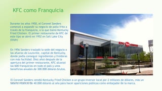KFC como Franquicia
Durante los años 1950, el Coronel Sanders
comenzó a expandir su negocio de pollo frito a
través de la franquicia, a la que llamó Kentucky
Fried Chicken. El primer restaurante de KFC de
este tipo se abrió en 1952 en Salt Lake City
(Utah)
En 1956 Sanders trasladó la sede del negocio a
las afueras de Louisville, capital de Kentucky,
donde podía conseguir ingredientes y freidoras
con más facilidad. Diez años después de la
apertura del primer restaurante, KFC alcanzó
las 600 franquicias en todo el país y unos
beneficios anuales de 300.000 dólares brutos.
El Coronel Sanders vendió Kentucky Fried Chicken a un grupo inversor local por 2 millones de dólares, más un
salario vitalicio de 40.000 dólares al año para hacer apariciones públicas como embajador de la marca.Fatima Maria Chamorro Almada 21
 