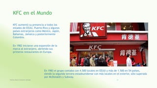 KFC en el Mundo
KFC aumentó su presencia a todos los
estados de EEUU, Puerto Rico y algunos
países extranjeros como México, Japón,
Bahamas, Jamaica y posteriormente
Colombia.
En 1982 iniciaron una expansión de la
marca al extranjero, abriendo sus
primeros restaurantes en Europa.
En 1983 el grupo contaba con 4.500 locales en EEUU y más de 1.500 en 54 países,
siendo la segunda tercera estadounidense con más locales en el exterior, sólo superada
por McDonald's y Subway.
Fatima Maria Chamorro Almada 22
 