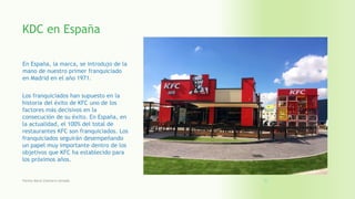 KDC en España
En España, la marca, se introdujo de la
mano de nuestro primer franquiciado
en Madrid en el año 1971.
Los franquiciados han supuesto en la
historia del éxito de KFC uno de los
factores más decisivos en la
consecución de su éxito. En España, en
la actualidad, el 100% del total de
restaurantes KFC son franquiciados. Los
franquiciados seguirán desempeñando
un papel muy importante dentro de los
objetivos que KFC ha establecido para
los próximos años.
Fatima Maria Chamorro Almada 23
 