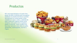 Productos
KFC está especializada en el pollo frito,
piezas de pollo crujientes que se preparan
mediante un proceso de fritura a presión.
Normalmente se comercializan varias
unidades en cajas o cubos, y además del
pollo tradicional original existen otras
variantes como pollo extra crujiente y
asado a la parrilla. Junto al pollo frito,
hay otras variantes como alitas de pollo,
sándwiches, hamburguesas, burritos y
fingers.
Fatima Maria Chamorro Almada 25
 