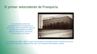 El primer antecedente de Franquicia
En los Estados Unidos fue
probablemente el otorgamiento a
particulares, por vía legislativa para la
explotación de algunos servicios
públicos como fue el caso de los
ferrocarriles y los bancos.
En la década de 1850 a 1860 la Singer Sewing Machine Company sembró las bases del actual
sistema de franquicias, habiendo sido ésta, una Franquicia de Producto y Marca.
Fatima Maria Chamorro Almada 7
 