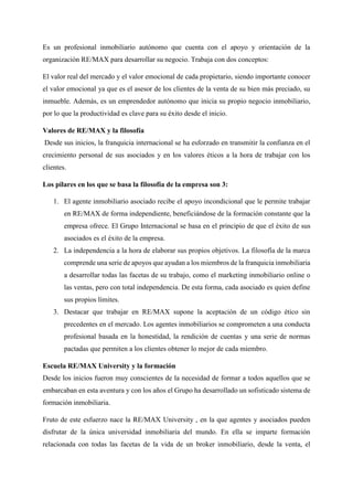 Es un profesional inmobiliario autónomo que cuenta con el apoyo y orientación de la
organización RE/MAX para desarrollar su negocio. Trabaja con dos conceptos:
El valor real del mercado y el valor emocional de cada propietario, siendo importante conocer
el valor emocional ya que es el asesor de los clientes de la venta de su bien más preciado, su
inmueble. Además, es un emprendedor autónomo que inicia su propio negocio inmobiliario,
por lo que la productividad es clave para su éxito desde el inicio.
Valores de RE/MAX y la filosofía
Desde sus inicios, la franquicia internacional se ha esforzado en transmitir la confianza en el
crecimiento personal de sus asociados y en los valores éticos a la hora de trabajar con los
clientes.
Los pilares en los que se basa la filosofía de la empresa son 3:
1. El agente inmobiliario asociado recibe el apoyo incondicional que le permite trabajar
en RE/MAX de forma independiente, beneficiándose de la formación constante que la
empresa ofrece. El Grupo Internacional se basa en el principio de que el éxito de sus
asociados es el éxito de la empresa.
2. La independencia a la hora de elaborar sus propios objetivos. La filosofía de la marca
comprende una serie de apoyos que ayudan a los miembros de la franquicia inmobiliaria
a desarrollar todas las facetas de su trabajo, como el marketing inmobiliario online o
las ventas, pero con total independencia. De esta forma, cada asociado es quien define
sus propios límites.
3. Destacar que trabajar en RE/MAX supone la aceptación de un código ético sin
precedentes en el mercado. Los agentes inmobiliarios se comprometen a una conducta
profesional basada en la honestidad, la rendición de cuentas y una serie de normas
pactadas que permiten a los clientes obtener lo mejor de cada miembro.
Escuela RE/MAX University y la formación
Desde los inicios fueron muy conscientes de la necesidad de formar a todos aquellos que se
embarcaban en esta aventura y con los años el Grupo ha desarrollado un sofisticado sistema de
formación inmobiliaria.
Fruto de este esfuerzo nace la RE/MAX University , en la que agentes y asociados pueden
disfrutar de la única universidad inmobiliaria del mundo. En ella se imparte formación
relacionada con todas las facetas de la vida de un broker inmobiliario, desde la venta, el
 