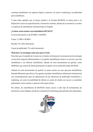 coaching inmobiliario, los aspectos legales y técnicos, así como el marketing y la publicidad
para inmobiliaria.
Y para todos aquellos que ya hayan asistido a la Escuela RE/MAX, la marca pone a su
disposición cursos de especialización y formación continua, además de la asistencia a eventos
y congresos de inmobiliarias internacionales en España.
¿Cuánto cuesta montar una inmobiliaria RE/MAX?
La Inversión Inicial es de 80.000€ a 100.000 €.
Canon: 12.000 ó 20.000 €
Royalty: 6% sobre facturación
Canon de publicidad: 3% sobre facturación
Mybroker: la tecnología como base para el éxito
Está claro que el respaldo de la marca no se limita a la formación, la presencia de la tecnología
es uno de los aspectos diferenciadores. Los agentes inmobiliarios tienen a su servicio, una web
inmobiliaria y un software inmobiliario, además de otras herramientas de gestión, como
MyBroker que conecta de forma permanente al agente con la central del Grupo RE/MAX.
Además de estas herramientas de gestión, la marca cuenta con una app para inmobiliarias
llamada Mainstreet que ofrece a los agentes asociados inmobiliarios información internacional
con recomendaciones para las aplicaciones de las directrices de publicidad inmobiliaria y
marketing, así como la posibilidad de utilizar un centro de diseño con acceso a contenidos
publicitarios como carteles y anuncios listos para utilizar.
Por último, las inmobiliarias de RE/MAX tienen acceso a todo tipo de herramientas de
promoción, como Imagina, una de las consultoras de marketing especializado más importantes.
 