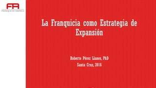 La Franquicia como Estrategia de
Expansión
Roberto Pérez Llanes, PhD
Santa Cruz, 2016
 