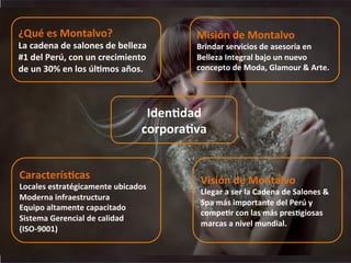  
	
  
IdenKdad	
  
corporaKva	
  
¿Qué	
  es	
  Montalvo?	
  
La	
  cadena	
  de	
  salones	
  de	
  belleza	
  
#1	
  del	
  Perú,	
  con	
  un	
  crecimiento	
  
de	
  un	
  30%	
  en	
  los	
  úlKmos	
  años.	
  
Misión	
  de	
  Montalvo	
  
Brindar	
  servicios	
  de	
  asesoría	
  en	
  
Belleza	
  Integral	
  bajo	
  un	
  nuevo	
  
concepto	
  de	
  Moda,	
  Glamour	
  &	
  Arte.	
  
Visión	
  de	
  Montalvo	
  
Llegar	
  a	
  ser	
  la	
  Cadena	
  de	
  Salones	
  &	
  
Spa	
  más	
  importante	
  del	
  Perú	
  y	
  
compeKr	
  con	
  las	
  más	
  presKgiosas	
  
marcas	
  a	
  nivel	
  mundial.	
  
CaracterísKcas	
  
Locales	
  estratégicamente	
  ubicados	
  
Moderna	
  infraestructura	
  
Equipo	
  altamente	
  capacitado	
  
Sistema	
  Gerencial	
  de	
  calidad	
  
(ISO-­‐9001)	
  
 