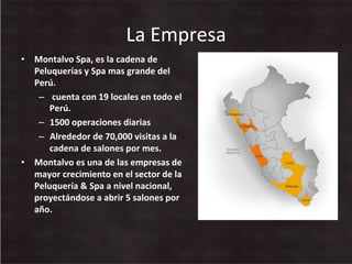 La	
  Empresa	
  
•  Montalvo	
  Spa,	
  es	
  la	
  cadena	
  de	
  
Peluquerías	
  y	
  Spa	
  mas	
  grande	
  del	
  
Perú.	
  
–  	
  cuenta	
  con	
  19	
  locales	
  en	
  todo	
  el	
  
Perú.	
  
–  1500	
  operaciones	
  diarias	
  
–  Alrededor	
  de	
  70,000	
  visitas	
  a	
  la	
  
cadena	
  de	
  salones	
  por	
  mes.	
  
•  Montalvo	
  es	
  una	
  de	
  las	
  empresas	
  de	
  
mayor	
  crecimiento	
  en	
  el	
  sector	
  de	
  la	
  
Peluquería	
  &	
  Spa	
  a	
  nivel	
  nacional,	
  
proyectándose	
  a	
  abrir	
  5	
  salones	
  por	
  
año.	
  
 