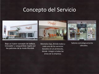 Concepto	
  del	
  Servicio	
  
Salones	
  estratégicamente	
  
ubicados.	
  
Montalvo	
  Spa,	
  Brinda	
  todos	
  y	
  
cada	
  uno	
  de	
  los	
  servicios	
  
basados	
  en	
  un	
  protocolo,	
  
donde	
  	
  integra	
  a	
  todas	
  las	
  
áreas	
  de	
  la	
  empresa.	
  
Bajo un nuevo concepto de belleza,
innovador y vanguardista regido por
los patrones de la moda Mundial.
 