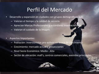 Perﬁl	
  del	
  Mercado	
  
•  Desarrollo	
  y	
  expansión	
  en	
  ciudades	
  con	
  grupos	
  demográﬁcos	
  que:	
  	
  
–  Valoran	
  el	
  Wempo	
  y	
  la	
  calidad	
  de	
  servicio.	
  	
  
–  Aprecian	
  Marcas	
  Profesionales	
  y	
  estándares	
  internacionales.	
  
–  Valoran	
  el	
  cuidado	
  de	
  la	
  imagen.	
  
•  Aspectos	
  Importantes:	
  
–  Población:	
  inversionistas	
  pro-­‐acWvos	
  en	
  busca	
  de	
  crecimiento	
  
–  Crecimiento:	
  mercado	
  actual	
  y	
  proyecciones	
  
–  Nivel	
  Socio	
  Económico:	
  Medio	
  -­‐	
  Alto	
  
–  Sector	
  de	
  ubicación:	
  mall’s,	
  centros	
  comerciales,	
  avenidas	
  principales.	
  
 