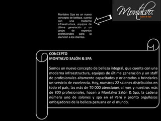 CONCEPTO
MONTALVO SALÓN & SPA
Somos un nuevo concepto de belleza integral, que cuenta con una
moderna infraestructura, equipos de última generación y un staff
de profesionales altamente capacitados y orientados a brindarles
un servicio de excelencia. Hoy, nuestros 22 salones distribuidos en
todo el país, las más de 70 000 atenciones al mes y nuestros más
de 800 profesionales, hacen a Montalvo Salón & Spa, la cadena
número uno de salones y spa en el Perú y pronto orgullosos
embajadores de la belleza peruana en el mundo.
Montalvo Spa es un nuevo
concepto de belleza, cuenta
con una moderna
infraestructura, equipos de
última generación y un
grupo de expertos
profesionales para la
atención a los clientes.
 
