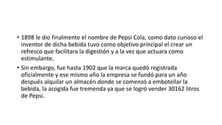 • 1898 le dio finalmente el nombre de Pepsi Cola, como dato curioso el
inventor de dicha bebida tuvo como objetivo principal el crear un
refresco que facilitara la digestión y a la vez que actuara como
estimulante.
• Sin embargo, fue hasta 1902 que la marca quedó registrada
oficialmente y ese mismo año la empresa se fundó para un año
después alquilar un almacén donde se comenzó a embotellar la
bebida, la acogida fue tremenda ya que se logró vender 30162 litros
de Pepsi.
 