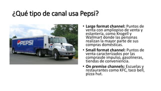 ¿Qué tipo de canal usa Pepsi?
• Large format channel: Puntos de
venta con ampliopiso de venta y
estantería, como Krogell y
Wallmart donde las personas
realizan la mayor parte de sus
compras domésticas.
• Small format channel: Puntos de
venta caracterizados por las
comprasde impulso, gasolineras,
tiendas de conveniencia.
• On premise channels: Escuelas y
restaurantes como KFC, taco bell,
pizza hut.
 