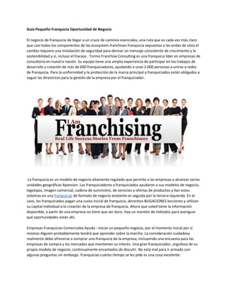 Guía Pequeño Franquicia Oportunidad de Negocio
El negocio de franquicia de llegar a un cruce de caminos esenciales, una ruta que es cada vez más claro
que casi todos los componentes de las ecosystem.franchises franquicia expuestos a las ondas de vista el
cambio requiere una instalación de seguridad para derivar un mensaje consistente de crecimiento y la
sostenibilidad y sí, incluso el fracaso . Tormo Franchise Consulting es una franquicia líder en empresas de
consultoría en nuestra nación. Su equipo tiene una amplia experiencia de participar en los trabajos de
desarrollo y creación de más de 600 franquiciadores, ayudando a unas 2.000 personas a unirse a redes
de franquicia. Para la uniformidad y la protección de la marca principal y franquiciados están obligados a
seguir las directrices para la gestión de la empresa por el franquiciador.
La franquicia es un modelo de negocio altamente regulado que permite a las empresas a alcanzar varias
unidades geográficas Xpansion. Los franquiciadores y franquiciados ayudaron a sus modelos de negocio,
logotipos, imagen comercial, cadena de suministro, de servicios y ofertas de productos y lían estos
sistemas en una franquiciar de formato de negocio existente es seguida por la tercera izquierda. En el
caso, los franquiciados pagan una cuota inicial de franquicia, derechos-BLIGACIONES lecciones y utilizan
su capital individual a la creación de la empresa de franquicia. Ahora que usted tiene la información
disponible, a partir de una empresa no tiene que ser duro. Hay un montón de métodos para averiguar
qué oportunidades están ahí,
Empresas Franquicias Comerciales Ayuda - iniciar un pequeño negocio, por el momento inicial por sí
mismos Alguien probablemente tendrá que aprender sobre la marcha. La consideración cuidadosa
realmente debe ofrecerse a comprar una franquicia de la empresa, incluyendo una encuesta para las
empresas de compra y los mercados que mantienen su interés. Una gran franquiciador, orgullosa de su
propio modelo de negocio, continuamente encantados de discutir. No está mal para ir armado con
algunas preguntas sin embargo. Franquicias cuánto tiempo se les pide es una cosa excelente.
 