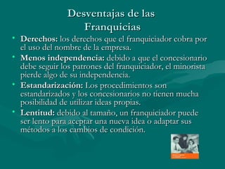 Desventajas de las  Franquicias Derechos:  los derechos que el franquiciador cobra por el uso del nombre de la empresa. Menos independencia:  debido a que el concesionario debe seguir los patrones del franquiciador, el minorista pierde algo de su independencia.  Estandarización:  Los procedimientos son estandarizados y los concesionarios no tienen mucha posibilidad de utilizar ideas propias.  Lentitud:  debido al tamaño, un franquiciador puede ser lento para aceptar una nueva idea o adaptar sus métodos a los cambios de condición.  