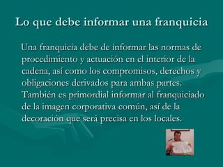 Lo que debe informar una franquicia Una franquicia debe de informar las normas de procedimiento y actuación en el interior de la cadena, así como los compromisos, derechos y obligaciones derivados para ambas partes. También es primordial informar al franquiciado de la imagen corporativa común, así de la decoración que será precisa en los locales. 
