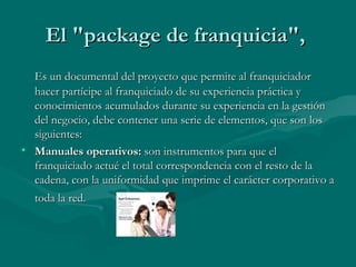El "package de franquicia",  Es un documental del proyecto que permite al franquiciador hacer partícipe al franquiciado de su experiencia práctica y conocimientos acumulados durante su experiencia en la gestión del negocio, debe contener una serie de elementos, que son los siguientes:  Manuales operativos:  son instrumentos para que el franquiciado actué el total correspondencia con el resto de la cadena, con la uniformidad que imprime el carácter corporativo a toda la red.   