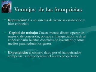 Ventajas  de las franquicias Reputación:  Es un sistema de licencias establecido y bien conocido Capital de trabajo:  Cuesta menos dinero operar un negocio de concesión, porque el franquiciador le da al concesionario buenos controles de inventario y otros medios para reducir los gastos  Experiencia:  el consejo dado por el franquiciador compensa la inexperiencia del nuevo propietario.  