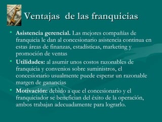 Ventajas  de las franquicias Asistencia gerencial.  Las mejores compañías de franquicia le dan al concesionario asistencia continua en estas áreas de finanzas, estadísticas, marketing y promoción de ventas Utilidades:  al asumir unos costos razonables de franquicia y convenios sobre suministros, el concesionario usualmente puede esperar un razonable margen de ganancias  Motivación:  debido a que el concesionario y el franquiciador se benefician del éxito de la operación, ambos trabajan adecuadamente para lograrlo. 
