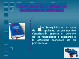 Las franquicias no escapan de tales opciones, ya que nuestra Constitución enuncia el derecho de los venezolanos a dedicarse a la actividad económica de su preferencia. 