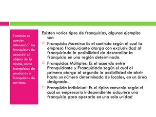 También se pueden  diferenciar las franquicias de acuerdo al objeto de la misma, como franquicias de productos o franquicias de servicios. Existen varios tipos de franquicias, algunos ejemplos son:  Franquicia Maestra: Es el contrato según el cual la empresa franquiciante otorga con exclusividad al franquiciado la posibilidad de desarrollar la franquicia en una región determinada Franquicias Múltiples: Es el acuerdo entre Franquiciante y Franquiciado según el cual el primero otorga al segundo la posibilidad de abrir hasta un número determinado de locales, en un área designada. Franquicia Individual: Es el típico convenio según el cual un empresario independiente adquiere una franquicia para operarla en una sola unidad 