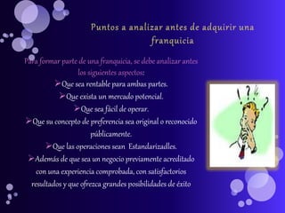 Para formar parte de una franquicia, se debe analizar antes
los siguientes aspectos:
Que sea rentable para ambas partes.
Que exista un mercado potencial.
Que sea fácil de operar.
Que su concepto de preferencia sea original o reconocido
públicamente.
Que las operaciones sean Estandarizadles.
Además de que sea un negocio previamente acreditado
con una experiencia comprobada, con satisfactorios
resultados y que ofrezca grandes posibilidades de éxito
 