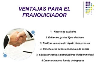 VENTAJAS PARA EL
FRANQUICIADOR
1. Fuente de capitales
2. Evitar los gastos fijos elevados
3. Realizar un aumento rápido de las ventas
4. Beneficiarse de las economías de escala
5. Cooperar con los distribuidores independientes
6.Crear una nueva fuente de ingresos
 