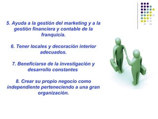 5. Ayuda a la gestión del marketing y a la
gestión financiera y contable de la
franquicia.
6. Tener locales y decoración interior
adecuados.
7. Beneficiarse de la investigación y
desarrollo constantes
8. Crear su propio negocio como
independiente perteneciendo a una gran
organización.
 