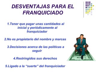 DESVENTAJAS PARA EL
FRANQUICIADO
1.Tener que pagar unas cantidades al
inicial y periódicamente al
franquiciador
2.No es propietario del nombre y marcas
3.Decisiones acerca de las políticas a
seguir
4.Restringidos sus derechos
5.Ligado a la “suerte” del franquiciador
 