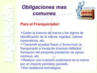 Obligaciones mas
comunes
Para el Franquiciador:
Ceder la licencia de marca y los signos de
identificación de la misma: logotipo, colores
corporativos, etc.
Transmitir el saber hacer o 'know-how' al
franquiciado a través de diversos métodos:
formación del personal, prestación de apoyo
continuo, etc.
Realizar una inversión publicitaria de la marca
por un importe periódico pactado.
Dar asistencia tecnológica.
 