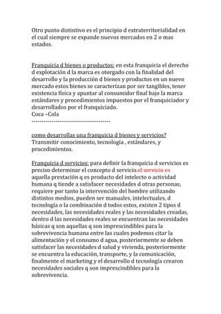 Otro punto distintivo es el principio d extraterritorialidad en
el cual siempre se expande nuevos mercados en 2 o mas
estados.


Franquicia d bienes o productos: en esta franquicia el derecho
d explotación d la marca es otorgado con la finalidad del
desarrollo y la producción d bienes y productos en un nuevo
mercado estos bienes se caracterizan por ser tangibles, tener
existencia física y apuntar al consumidor final bajo la marca
estándares y procedimientos impuestos por el franquiciador y
desarrollados por el franquiciado.
Coca –Cola
----------------------------------------

como desarrollas una franquicia d bienes y servicios?
Transmitir conocimiento, tecnología , estándares, y
procedimientos.

Franquicia d servicios: para definir la franquicia d servicios es
preciso determinar el concepto d servicio.el servicio es
aquella prestación q es producto del intelecto o actividad
humana q tiende a satisfacer necesidades d otras personas,
requiere por tanto la intervención del hombre utilizando
distintos medios, pueden ser manuales, intelectuales, d
tecnología o la combinación d todos estos, existen 2 tipos d
necesidades, las necesidades reales y las necesidades creadas,
dentro d las necesidades reales se encuentran las necesidades
básicas q son aquellas q son imprescindibles para la
sobrevivencia humana entre las cuales podemos citar la
alimentación y el consumo d agua, posteriormente se deben
satisfacer las necesidades d salud y vivienda, posteriormente
se encuentra la educación, transporte, y la comunicación,
finalmente el marketing y el desarrollo d tecnología crearon
necesidades sociales q son imprescindibles para la
sobrevivencia.
 