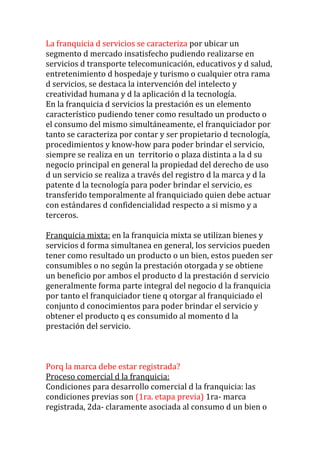 La franquicia d servicios se caracteriza por ubicar un
segmento d mercado insatisfecho pudiendo realizarse en
servicios d transporte telecomunicación, educativos y d salud,
entretenimiento d hospedaje y turismo o cualquier otra rama
d servicios, se destaca la intervención del intelecto y
creatividad humana y d la aplicación d la tecnología.
En la franquicia d servicios la prestación es un elemento
característico pudiendo tener como resultado un producto o
el consumo del mismo simultáneamente, el franquiciador por
tanto se caracteriza por contar y ser propietario d tecnología,
procedimientos y know-how para poder brindar el servicio,
siempre se realiza en un territorio o plaza distinta a la d su
negocio principal en general la propiedad del derecho de uso
d un servicio se realiza a través del registro d la marca y d la
patente d la tecnología para poder brindar el servicio, es
transferido temporalmente al franquiciado quien debe actuar
con estándares d confidencialidad respecto a si mismo y a
terceros.

Franquicia mixta: en la franquicia mixta se utilizan bienes y
servicios d forma simultanea en general, los servicios pueden
tener como resultado un producto o un bien, estos pueden ser
consumibles o no según la prestación otorgada y se obtiene
un beneficio por ambos el producto d la prestación d servicio
generalmente forma parte integral del negocio d la franquicia
por tanto el franquiciador tiene q otorgar al franquiciado el
conjunto d conocimientos para poder brindar el servicio y
obtener el producto q es consumido al momento d la
prestación del servicio.



Porq la marca debe estar registrada?
Proceso comercial d la franquicia:
Condiciones para desarrollo comercial d la franquicia: las
condiciones previas son (1ra. etapa previa) 1ra- marca
registrada, 2da- claramente asociada al consumo d un bien o
 