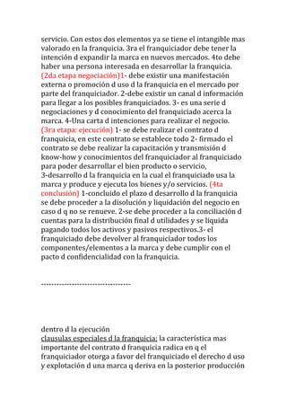 servicio. Con estos dos elementos ya se tiene el intangible mas
valorado en la franquicia. 3ra el franquiciador debe tener la
intención d expandir la marca en nuevos mercados. 4to debe
haber una persona interesada en desarrollar la franquicia.
(2da etapa negociación)1- debe existir una manifestación
externa o promoción d uso d la franquicia en el mercado por
parte del franquiciador. 2-debe existir un canal d información
para llegar a los posibles franquiciados. 3- es una serie d
negociaciones y d conocimiento del franquiciado acerca la
marca. 4-Una carta d intenciones para realizar el negocio.
(3ra etapa: ejecución) 1- se debe realizar el contrato d
franquicia, en este contrato se establece todo 2- firmado el
contrato se debe realizar la capacitación y transmisión d
know-how y conocimientos del franquiciador al franquiciado
para poder desarrollar el bien producto o servicio,
3-desarrollo d la franquicia en la cual el franquiciado usa la
marca y produce y ejecuta los bienes y/o servicios. (4ta
conclusión) 1-concluido el plazo d desarrollo d la franquicia
se debe proceder a la disolución y liquidación del negocio en
caso d q no se renueve. 2-se debe proceder a la conciliación d
cuentas para la distribución final d utilidades y se liquida
pagando todos los activos y pasivos respectivos.3- el
franquiciado debe devolver al franquiciador todos los
componentes/elementos a la marca y debe cumplir con el
pacto d confidencialidad con la franquicia.


-----------------------------------




dentro d la ejecución
clausulas especiales d la franquicia: la característica mas
importante del contrato d franquicia radica en q el
franquiciador otorga a favor del franquiciado el derecho d uso
y explotación d una marca q deriva en la posterior producción
 