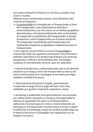 y/o comercialización d bienes y/o servicios a cambio d un
canon o royalty.
Además d esta característica existen otras distintivas del
contrato d franquicia:
 a- la exclusividad q es otorgada por el franquiciador a favor
    del franquiciado y esta relacionada al derecho d
    comercialización y uso d la marca en un ámbito geográfico
    determinado y claramente delimitado. Esta exclusividad ,
    tb comprende la prohibición del franquiciador d otorgar
    franquicias a otros franquiciados en el mismo territorio.
    Tb comprende la prohibición del franquiciado d la
    realización d negocios q signifiquen competencia para el
    franquiciador.
b-otro aspecto característico es el uso d la tecnología q
comprende todos los aspectos q involucren conocimientos y
métodos específicos en la producción d bienes y/o servicios
(maquinaria, software, herramientas, etc). Tecnología-
Conjunto d conocimientos técnicos para ser aplicados.

c-control d producción y comercialización, este es un derecho
exclusivo q se otorga a favor del franquiciador y tiene q ver
con la conservación d las estrategias d mercadeo, prestigio
calidad y cualidad d la marca.

d- determinación del precio o regalía, generalmente
comprende un pago inicial y pago del valor neto d las
utilidades por gestión, trimestral, semestral o anual.

e-marketing y publicidad estos generalmente son asumidos
por ambas partes tomando en cuenta q al franquiciador le
interesa la expansión d la marca y al franquiciado la
utilización d la marca para la venta o comercialización, sin
embargo es el franquiciador el q determina la forma u objeto
d utilización d marketing y todos los medios d publicidad con
el objeto d preservar el intangible mas importante q es la
imagen d la marca.
 
