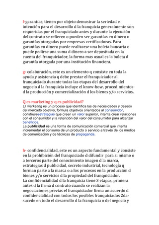 f-garantías, tienen por objeto demostrar la seriedad e
intención para el desarrollo d la franquicia generalmente son
requeridas por el franquiciado antes y durante la ejecución
del contrato se refieren o pueden ser garantías en dinero o
garantías otorgadas por empresas certificadoras. Para
garantías en dinero puede realizarse una boleta bancaria o
puede pedirse una suma d dinero a ser depositada en la
cuenta del franquiciador, la forma mas usual es la boleta d
garantía otorgada por una institución financiera.

g- colaboración, este es un elemento q consiste en toda la
ayuda y asistencia q debe prestar el franquiciador al
franquiciado durante todas las etapas del desarrollo del
negocio d la franquicia incluye el know-how, procedimientos
d la producción y comercialización d los bienes y/o servicios.

Q es marketing y q es publicidad?
El marketing es un proceso que identifica las de necesidades y deseos
del mercado objetivo, formula objetivos orientados al consumidor,
construyeestrategias que creen un valor superior, intenta crear relaciones
con el consumidor y la retención del valor del consumidor para alcanzar
beneficios.
La publicidad es una forma de comunicación comercial que intenta
incrementar el consumo de un producto o servicio a través de los medios
de comunicación y de técnicas de propaganda.



h- confidencialidad, este es un aspecto fundamental y consiste
en la prohibición del franquiciado d difundir para si mismo o
a terceros parte del conocimiento imagen d la marca,
estrategias d publicidad, secreto industrial, tecnología q
forman parte a la marca o a los procesos en la producción d
bienes y/o servicios d la propiedad del franquiciador.
La confidencialidad d la franquicia tiene 3 etapas, primera
antes d la firma d contrato cuando se realizan la
negociaciones previas el franquiciador firma un acuerdo d
confidencialidad con todos los posibles franquiciados 2da-
sucede en todo el desarrollo d la franquicia o del negocio y
 