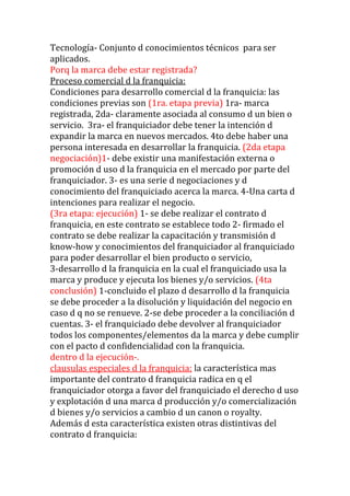 Tecnología- Conjunto d conocimientos técnicos para ser
aplicados.
Porq la marca debe estar registrada?
Proceso comercial d la franquicia:
Condiciones para desarrollo comercial d la franquicia: las
condiciones previas son (1ra. etapa previa) 1ra- marca
registrada, 2da- claramente asociada al consumo d un bien o
servicio. 3ra- el franquiciador debe tener la intención d
expandir la marca en nuevos mercados. 4to debe haber una
persona interesada en desarrollar la franquicia. (2da etapa
negociación)1- debe existir una manifestación externa o
promoción d uso d la franquicia en el mercado por parte del
franquiciador. 3- es una serie d negociaciones y d
conocimiento del franquiciado acerca la marca. 4-Una carta d
intenciones para realizar el negocio.
(3ra etapa: ejecución) 1- se debe realizar el contrato d
franquicia, en este contrato se establece todo 2- firmado el
contrato se debe realizar la capacitación y transmisión d
know-how y conocimientos del franquiciador al franquiciado
para poder desarrollar el bien producto o servicio,
3-desarrollo d la franquicia en la cual el franquiciado usa la
marca y produce y ejecuta los bienes y/o servicios. (4ta
conclusión) 1-concluido el plazo d desarrollo d la franquicia
se debe proceder a la disolución y liquidación del negocio en
caso d q no se renueve. 2-se debe proceder a la conciliación d
cuentas. 3- el franquiciado debe devolver al franquiciador
todos los componentes/elementos da la marca y debe cumplir
con el pacto d confidencialidad con la franquicia.
dentro d la ejecución-.
clausulas especiales d la franquicia: la característica mas
importante del contrato d franquicia radica en q el
franquiciador otorga a favor del franquiciado el derecho d uso
y explotación d una marca d producción y/o comercialización
d bienes y/o servicios a cambio d un canon o royalty.
Además d esta característica existen otras distintivas del
contrato d franquicia:
 