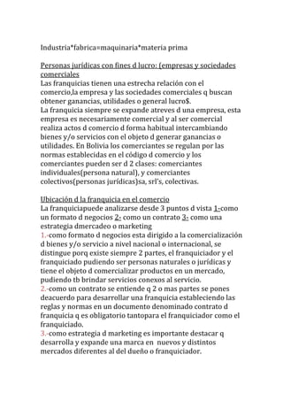 Industria*fabrica=maquinaria*materia prima

Personas jurídicas con fines d lucro: (empresas y sociedades
comerciales
Las franquicias tienen una estrecha relación con el
comercio,la empresa y las sociedades comerciales q buscan
obtener ganancias, utilidades o general lucro$.
La franquicia siempre se expande atreves d una empresa, esta
empresa es necesariamente comercial y al ser comercial
realiza actos d comercio d forma habitual intercambiando
bienes y/o servicios con el objeto d generar ganancias o
utilidades. En Bolivia los comerciantes se regulan por las
normas establecidas en el código d comercio y los
comerciantes pueden ser d 2 clases: comerciantes
individuales(persona natural), y comerciantes
colectivos(personas jurídicas)sa, srl’s, colectivas.

Ubicación d la franquicia en el comercio
La franquiciapuede analizarse desde 3 puntos d vista 1-como
un formato d negocios 2- como un contrato 3- como una
estrategia dmercadeo o marketing
1.-como formato d negocios esta dirigido a la comercialización
d bienes y/o servicio a nivel nacional o internacional, se
distingue porq existe siempre 2 partes, el franquiciador y el
franquiciado pudiendo ser personas naturales o jurídicas y
tiene el objeto d comercializar productos en un mercado,
pudiendo tb brindar servicios conexos al servicio.
2.-como un contrato se entiende q 2 o mas partes se pones
deacuerdo para desarrollar una franquicia estableciendo las
reglas y normas en un documento denominado contrato d
franquicia q es obligatorio tantopara el franquiciador como el
franquiciado.
3.-como estrategia d marketing es importante destacar q
desarrolla y expande una marca en nuevos y distintos
mercados diferentes al del dueño o franquiciador.
 